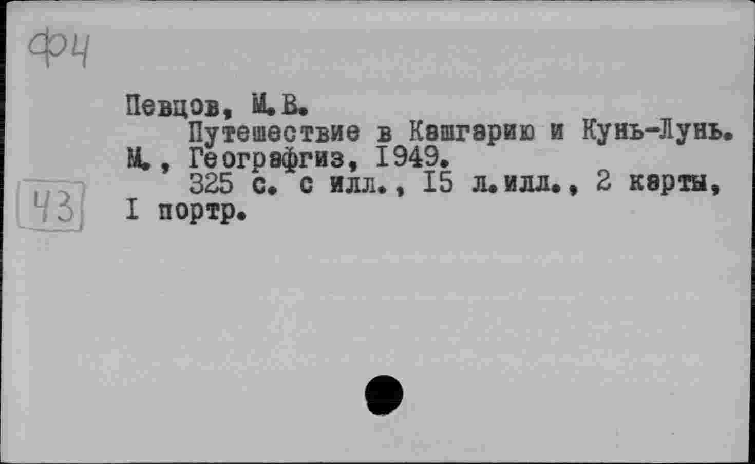 ﻿Певцов,
Путешествие в Кашгэрию и Кунь-Лунь. М., Географгиз, 1949.
325 с. с илл., 15 л. илл., 2 карты, I портр.